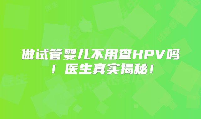 做试管婴儿不用查HPV吗！医生真实揭秘！