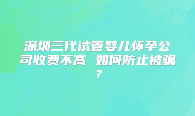 深圳三代试管婴儿怀孕公司收费不高 如何防止被骗？