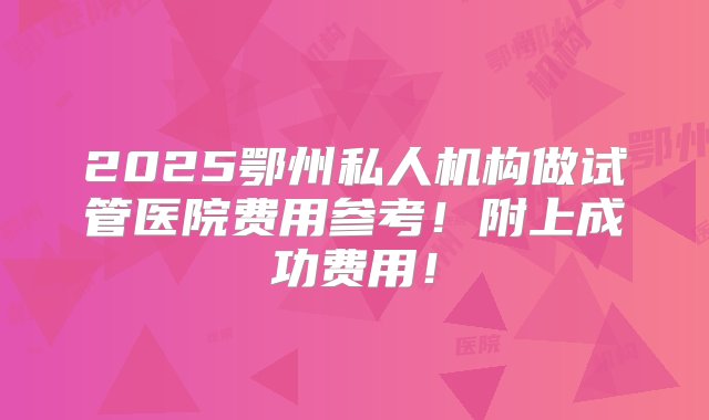 2025鄂州私人机构做试管医院费用参考！附上成功费用！