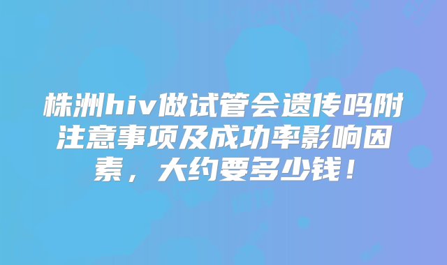 株洲hiv做试管会遗传吗附注意事项及成功率影响因素，大约要多少钱！