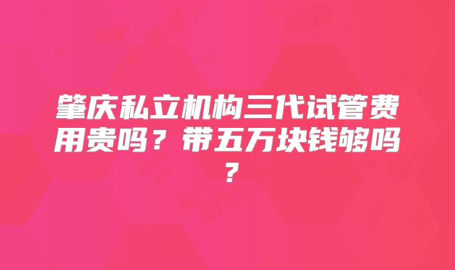 肇庆私立机构三代试管费用贵吗？带五万块钱够吗？