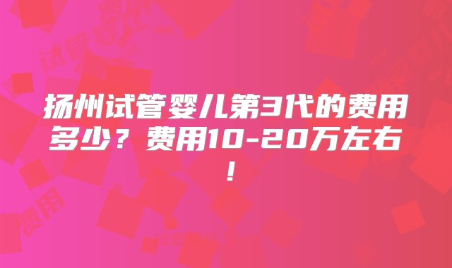 扬州试管婴儿第3代的费用多少？费用10-20万左右！