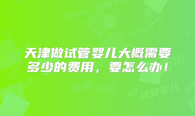 天津做试管婴儿大概需要多少的费用，要怎么办！