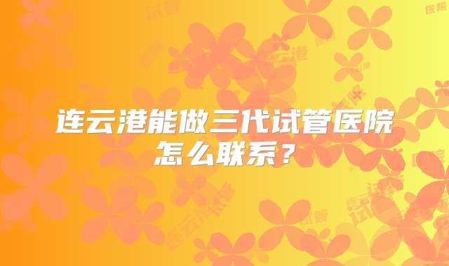 连云港能做三代试管医院怎么联系？