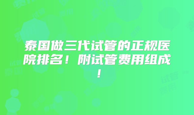 泰国做三代试管的正规医院排名！附试管费用组成！