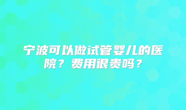 宁波可以做试管婴儿的医院？费用很贵吗？