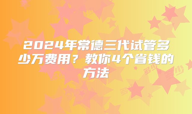 2024年常德三代试管多少万费用？教你4个省钱的方法