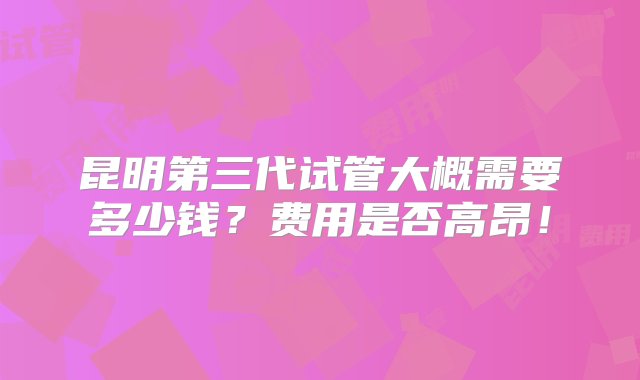 昆明第三代试管大概需要多少钱？费用是否高昂！