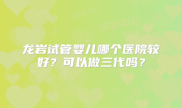 龙岩试管婴儿哪个医院较好？可以做三代吗？