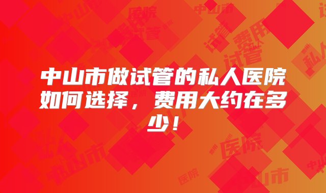 中山市做试管的私人医院如何选择，费用大约在多少！