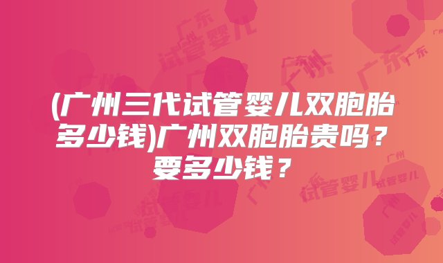 (广州三代试管婴儿双胞胎多少钱)广州双胞胎贵吗？要多少钱？