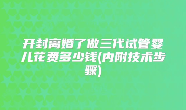 开封离婚了做三代试管婴儿花费多少钱(内附技术步骤)