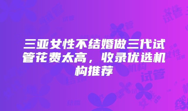 三亚女性不结婚做三代试管花费太高，收录优选机构推荐