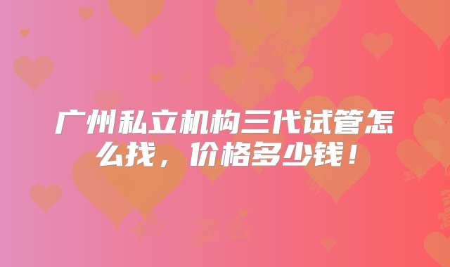 广州私立机构三代试管怎么找，价格多少钱！