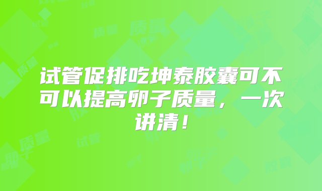 试管促排吃坤泰胶囊可不可以提高卵子质量，一次讲清！