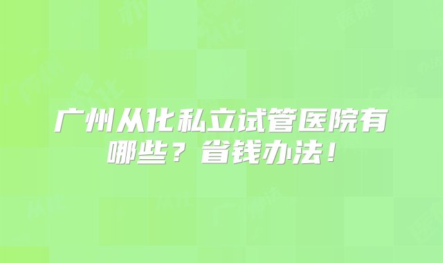 广州从化私立试管医院有哪些？省钱办法！