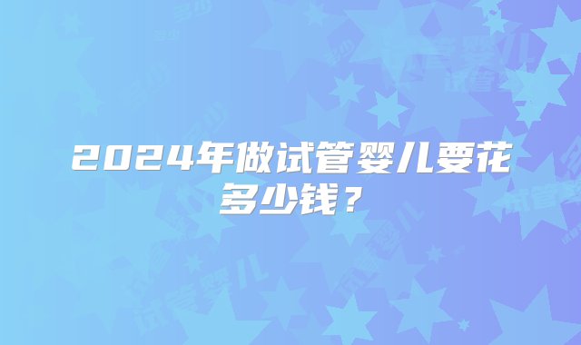 2024年做试管婴儿要花多少钱？