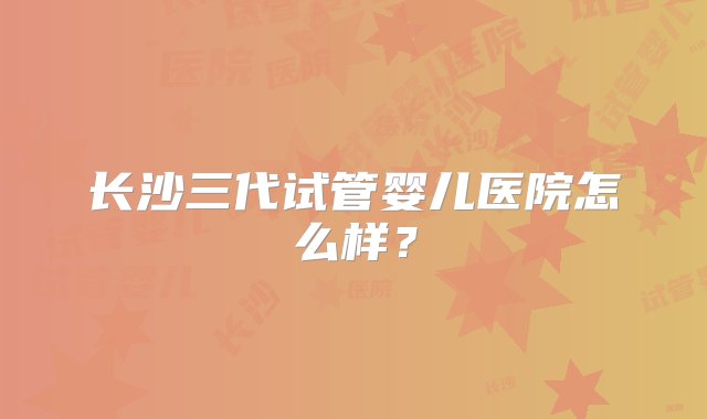 长沙三代试管婴儿医院怎么样？