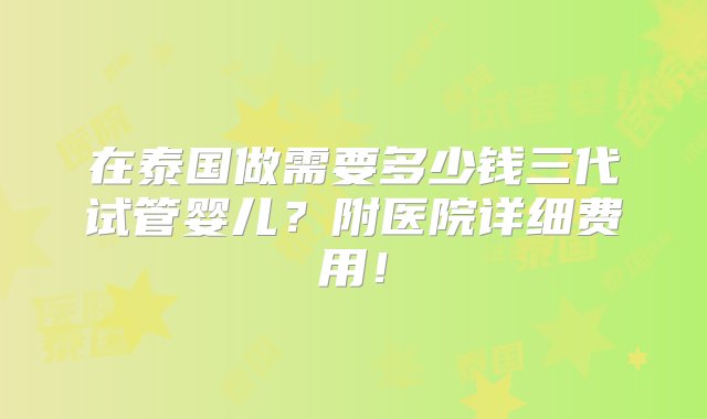 在泰国做需要多少钱三代试管婴儿？附医院详细费用！