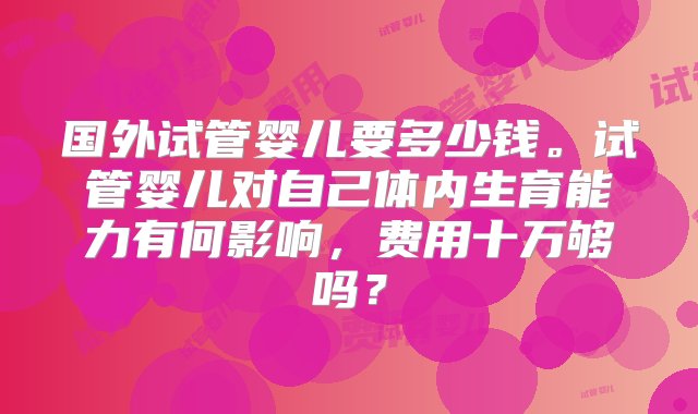 国外试管婴儿要多少钱。试管婴儿对自己体内生育能力有何影响，费用十万够吗？