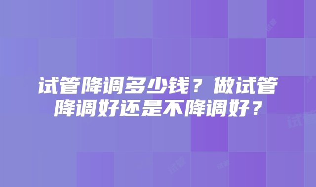 试管降调多少钱？做试管降调好还是不降调好？