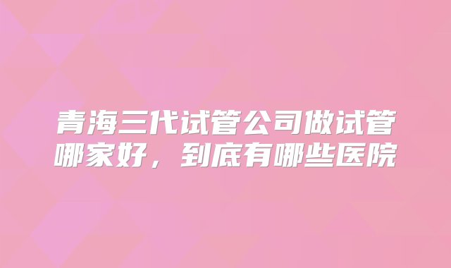 青海三代试管公司做试管哪家好，到底有哪些医院