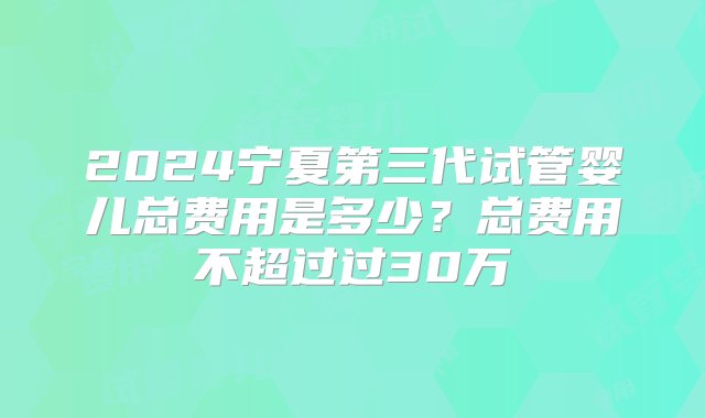 2024宁夏第三代试管婴儿总费用是多少？总费用不超过过30万