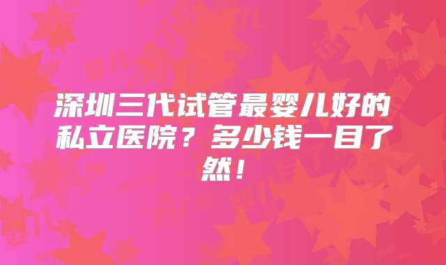 深圳三代试管最婴儿好的私立医院？多少钱一目了然！