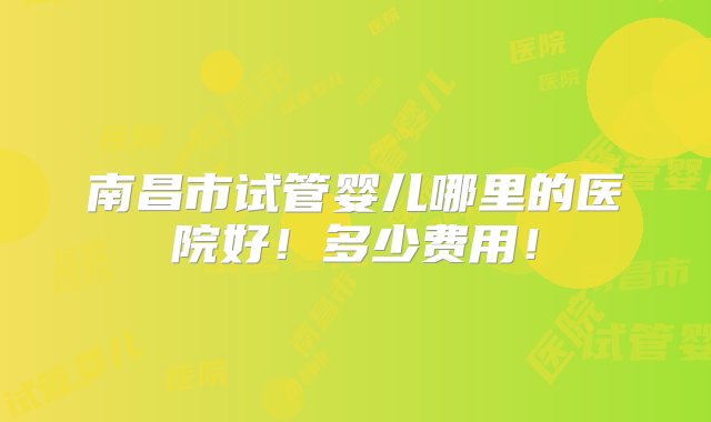 南昌市试管婴儿哪里的医院好！多少费用！