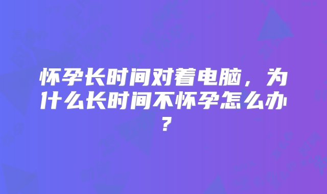 怀孕长时间对着电脑，为什么长时间不怀孕怎么办？