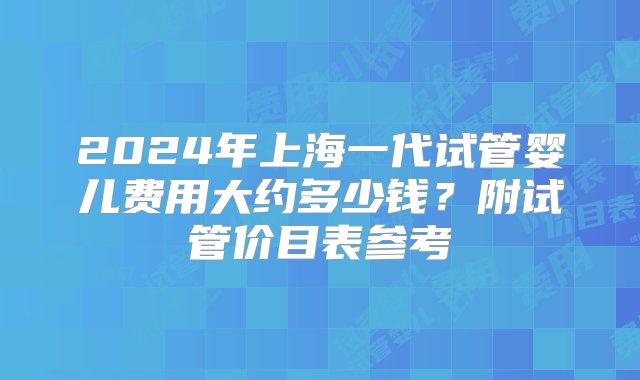 2024年上海一代试管婴儿费用大约多少钱？附试管价目表参考