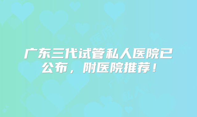 广东三代试管私人医院已公布，附医院推荐！