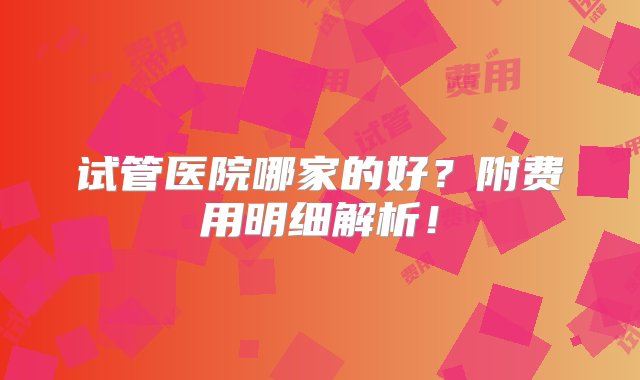 试管医院哪家的好？附费用明细解析！