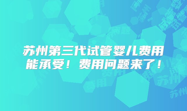 苏州第三代试管婴儿费用能承受！费用问题来了！