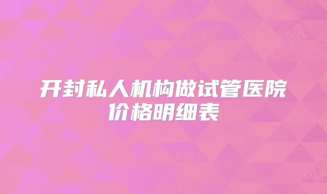 开封私人机构做试管医院价格明细表