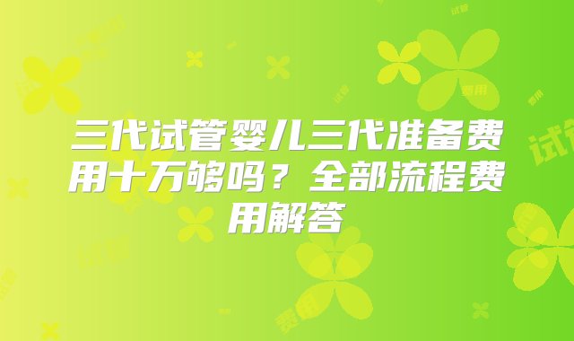 三代试管婴儿三代准备费用十万够吗？全部流程费用解答