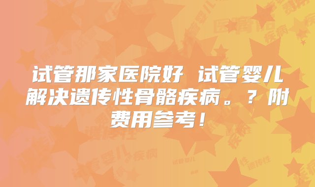 试管那家医院好 试管婴儿解决遗传性骨骼疾病。？附费用参考！