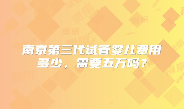 南京第三代试管婴儿费用多少，需要五万吗？