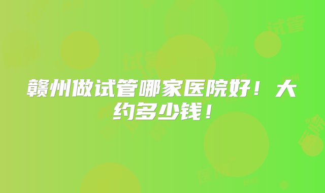 赣州做试管哪家医院好！大约多少钱！