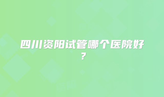 四川资阳试管哪个医院好？