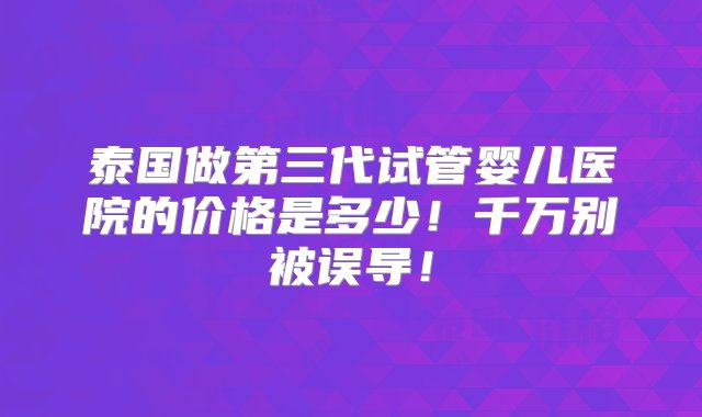 泰国做第三代试管婴儿医院的价格是多少！千万别被误导！