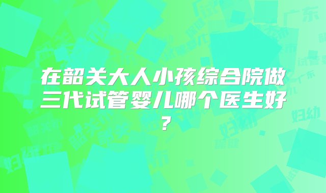 在韶关大人小孩综合院做三代试管婴儿哪个医生好？