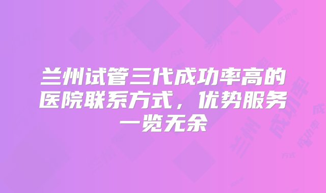 兰州试管三代成功率高的医院联系方式，优势服务一览无余