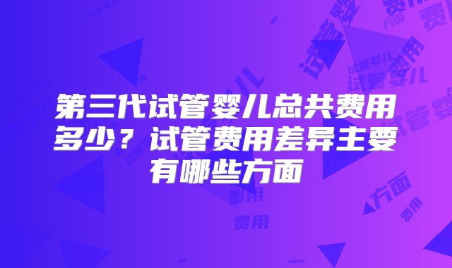 第三代试管婴儿总共费用多少？试管费用差异主要有哪些方面