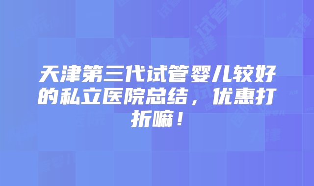 天津第三代试管婴儿较好的私立医院总结，优惠打折嘛！