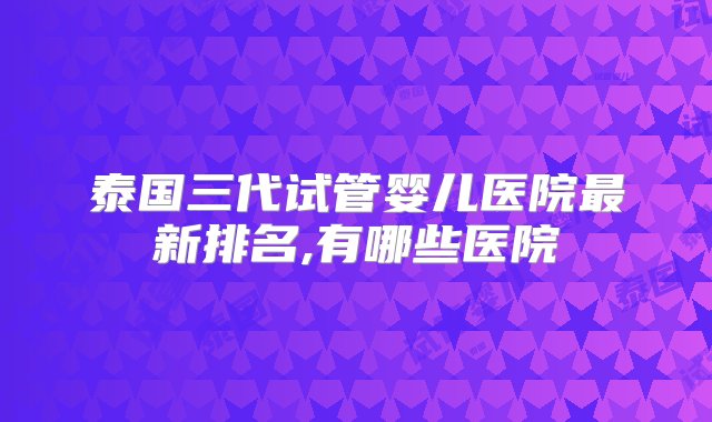 泰国三代试管婴儿医院最新排名,有哪些医院