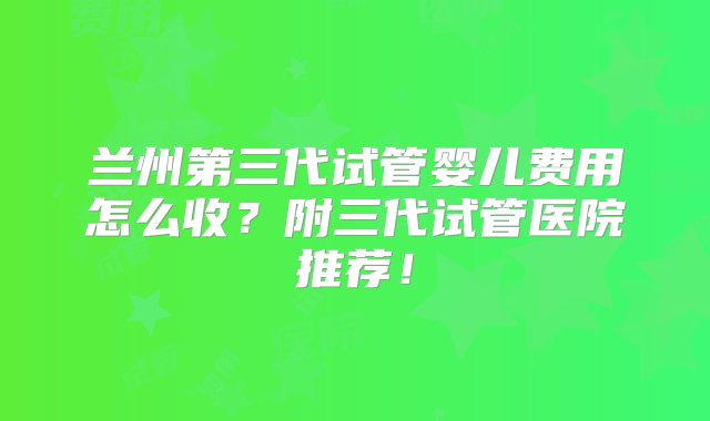 兰州第三代试管婴儿费用怎么收？附三代试管医院推荐！