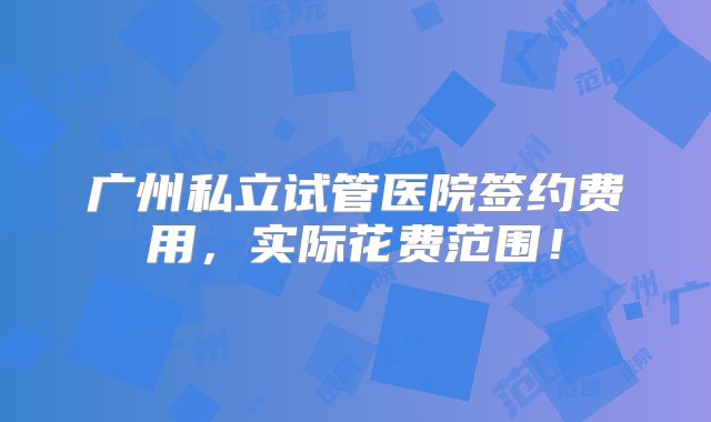 广州私立试管医院签约费用，实际花费范围！