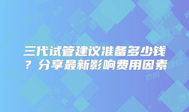 三代试管建议准备多少钱？分享最新影响费用因素