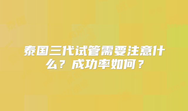 泰国三代试管需要注意什么？成功率如何？